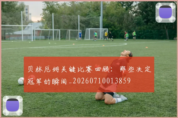 贝林厄姆关键比赛回顾:那些决定冠军的瞬间_20260710013859