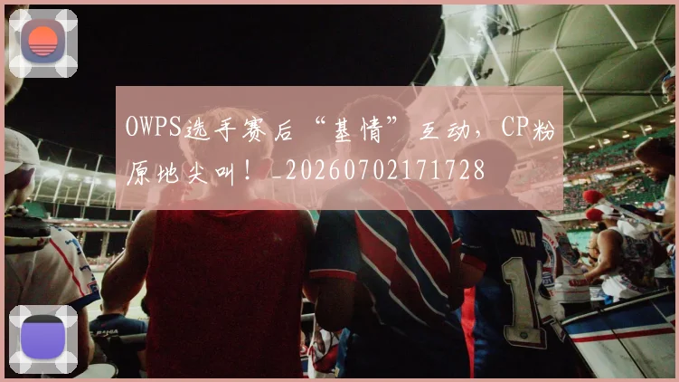 OWPS选手赛后“基情”互动,CP粉原地尖叫!_20260702171728