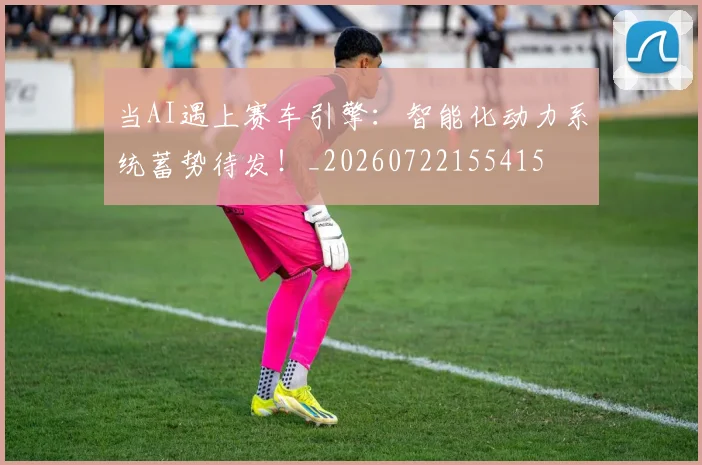 当AI遇上赛车引擎:智能化动力系统蓄势待发!_20260722155415