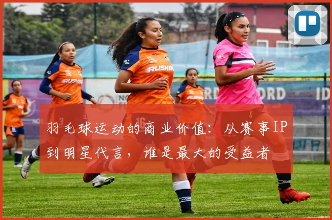 羽毛球运动的商业价值:从赛事IP到明星代言,谁是最大的受益者