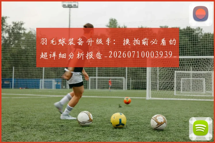 羽毛球装备升级季：换拍前必看的超详细分析报告_20260710003939_20260803143650