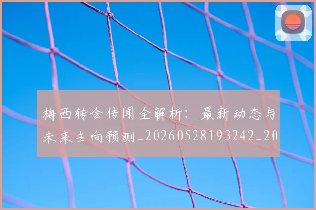 梅西转会传闻全解析:最新动态与未来去向预测_20260528193242_20260731182650