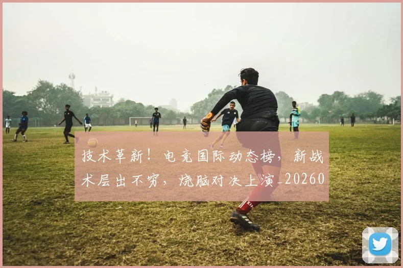 技术革新!电竞国际动态榜,新战术层出不穷,烧脑对决上演_20260707014410