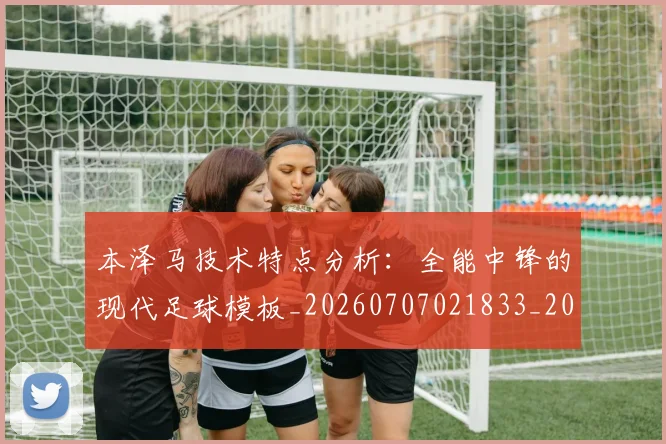 本泽马技术特点分析：全能中锋的现代足球模板_20260707021833_20260731174320
