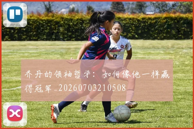 乔丹的领袖哲学：如何像他一样赢得冠军_20260703210508