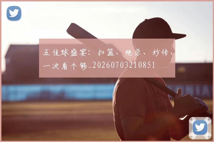五佳球盛宴:扣篮、绝杀、妙传,一次看个够_20260703210851