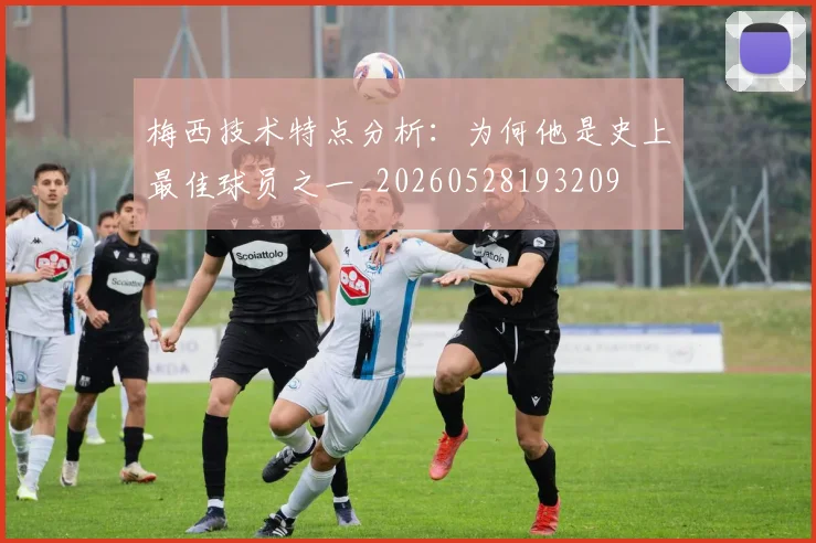 梅西技术特点分析：为何他是史上最佳球员之一_20260528193209