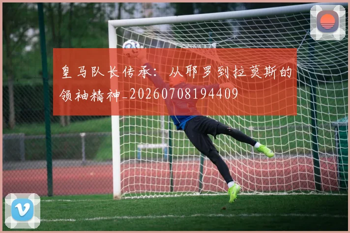 皇马队长传承:从耶罗到拉莫斯的领袖精神_20260708194409