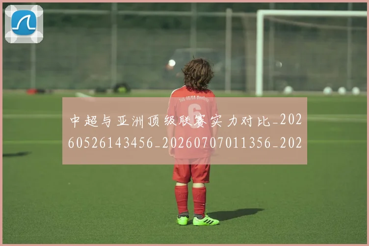中超与亚洲顶级联赛实力对比_20260526143456_20260707011356_20260716184319