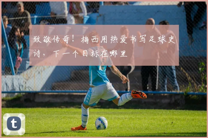 致敬传奇!梅西用热爱书写足球史诗,下一个目标在哪里