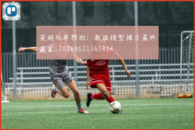 英超冠军预测:数据模型揭示最终赢家_20260621165814