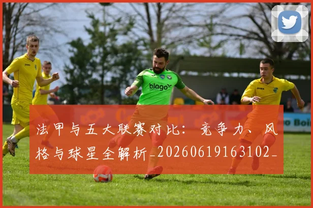 法甲与五大联赛对比：竞争力、风格与球星全解析_20260619163102_20260707153010_20260801171207