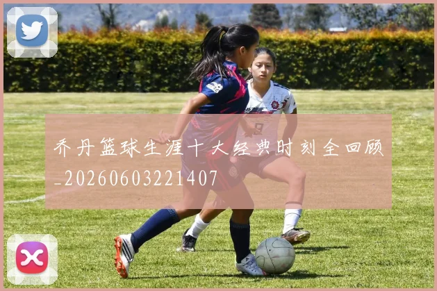 乔丹篮球生涯十大经典时刻全回顾_20260603221407